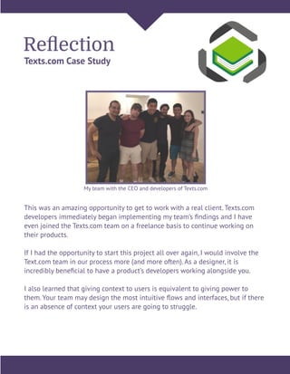 Reﬂection
Texts.com Case Study
This was an amazing opportunity to get to work with a real client. Texts.com
developers immediately began implementing my team’s ﬁndings and I have
even joined the Texts.com team on a freelance basis to continue working on
their products.
If I had the opportunity to start this project all over again, I would involve the
Text.com team in our process more (and more often). As a designer, it is
incredibly beneﬁcial to have a product’s developers working alongside you.
I also learned that giving context to users is equivalent to giving power to
them. Your team may design the most intuitive ﬂows and interfaces, but if there
is an absence of context your users are going to struggle.
My team with the CEO and developers of Texts.com
 