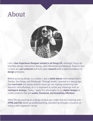 I am a User Experience Designer trained in all things UX, although I focus on
interface design, interaction design, and information architecture. Projects that
I create are user-centered and built upon research with a solid foundation of
design principles.
About
Before pursuing design as a career, I was a ballet dancer with companies in
Omaha, San Diego, and Pittsburgh. Through ballet, I learned at a young age
that hard work and nearly endless hours go into making something look
beautiful and effortless, so it is important to tackle any challenge with an
intelligent strategy. Today, I apply this philosophy to my digital designs to
create products that are usable, functional, and beautifully effortless.
When I’m not working on a design project, you might ﬁnd me tinkering with
HTML and CSS, stand up paddleboarding, meandering through a museum, or
trying a new vegetarian recipe.
 