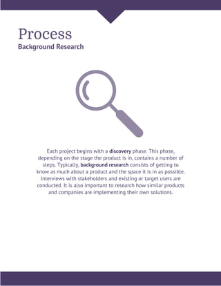 Process
Background Research
Each project begins with a discovery phase. This phase,
depending on the stage the product is in, contains a number of
steps. Typically, background research consists of getting to
know as much about a product and the space it is in as possible.
Interviews with stakeholders and existing or target users are
conducted. It is also important to research how similar products
and companies are implementing their own solutions.
 