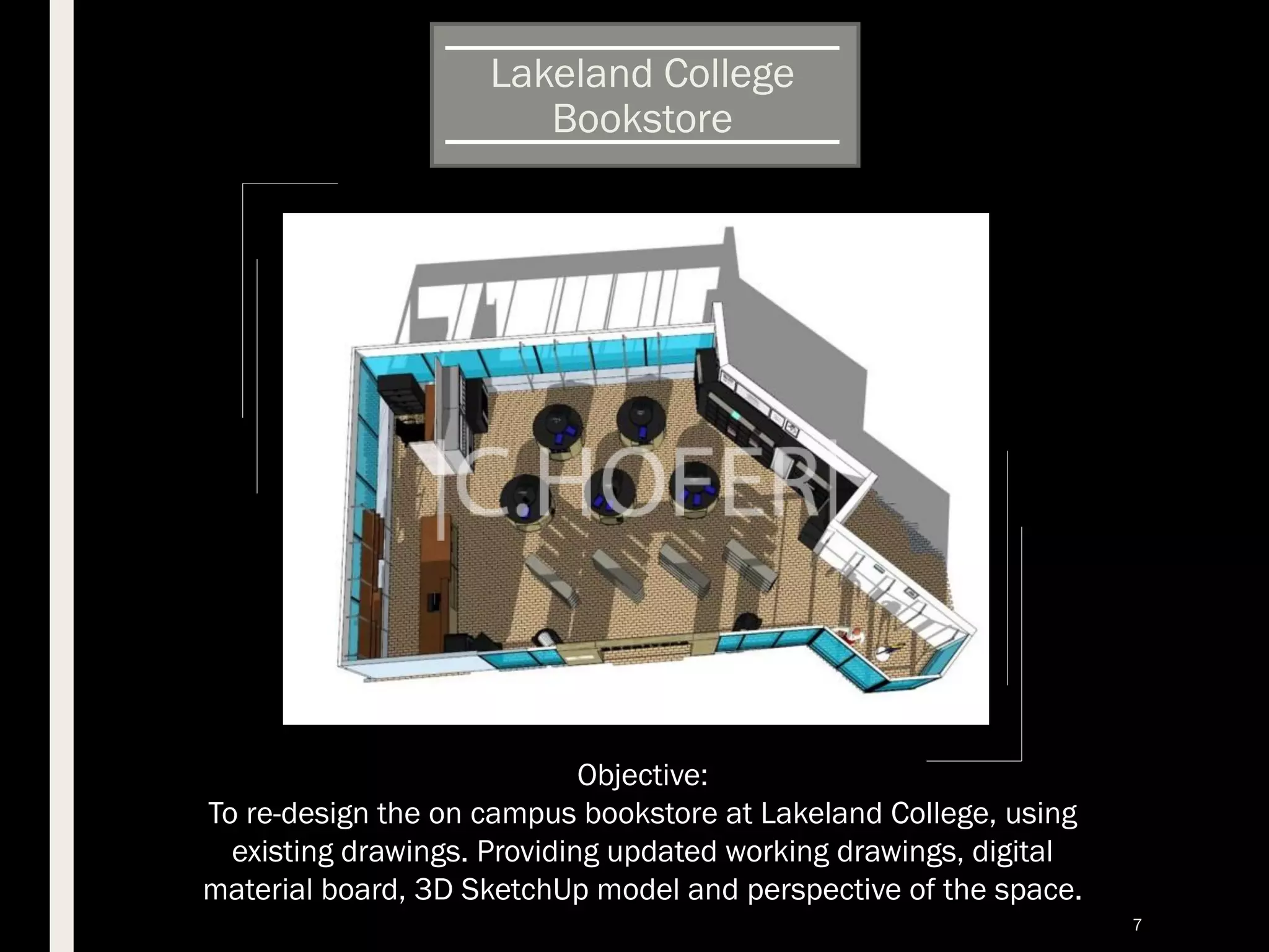 Lakeland College
Bookstore
Objective:
To re-design the on campus bookstore at Lakeland College, using
existing drawings. Providing updated working drawings, digital
material board, 3D SketchUp model and perspective of the space.
7
 