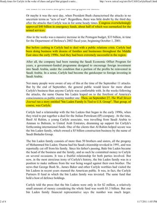 Heady times for Carlyle in the wake of chaos and grief that gripped a natio...            http://www.ratical.org/ratville/CAH/CarlyleHead1.html

                          the midst of the chaos and grief that had gripped the nation.

                          Or maybe it was the next day, when President Bush characterised the attacks in no
                          uncertain terms as "acts of war". Regardless, there was little doubt by the third day
                                                                                                y             y
                          after the attacks that Carlyle was in for some heady times. Congress overwhelmingly
                                                     y                       y            g                 gy
                          approved $40 billion in emergency funds, about half of which was earmarked for the
                           pp
                          armed services.

                          Also in the works was a massive increase in the Pentagon budget, $33 billion, in time
                          for the Department of Defence's 2002 fiscal year, beginning October 1, 2001.

                          But before cashing in Carlyle had to deal with a public relations crisis. Carlyle had
                                             g        y                    p                            y
                          been doing business with dozens of families and businesses throughout the Middle
                                    g                                                        g
                          East since the early 1990s. And they had been extremely successful in the region.

                          After all, the company had been running the Saudi Economic Offset Program for
                                            p y                    g                                  g
                          years, a government-funded programme designed to encourage foreign investment
                          y         g                  p g             g                g        g
                          into Saudi Arabia, under the condition that a portion of the profits be reinvested in
                                                                        p              p
                          Saudi Arabia. In a sense, Carlyle had become the gatekeeper to foreign investing in
                          Saudi Arabia.

                          Not many people were aware of any of this at the time of the September 11 attacks.
                          But by the end of September, the general public would know far more about
                          Carlyle's business than anyone Carlyle was comfortable with. In the weeks following
                                                                        p
                          the attacks, the name Osama bin Laden leaped on to the forefront of America's
                          consciousness as public enemy number one. Then, on September 27, The Wall Street
                                            p            y                         p
                          Journal ran a story entitled "bin Laden Family Is Tied to U.S. Group". That group, of
                                 l          y
                          course, was Carlyle.

                          Carlyle had a relationship with the bin Ladens that began in the early 1990s, when
                          they tried to put together a deal for the Italian Petroleum (IP) company. At the time,
                          Basil Al Rahim, a young Carlyle associate, was travelling from Saudi Arabia to
                          Amman to Bahrain, to United Arab Emirates, drumming up support for Carlyle's
                          forthcoming international funds. One of the clients that Al Rahim helped secure was
                          the bin Laden family, which owned a $5 billion construction business by the name of
                          Saudi Binladin Group.

                          The bin Laden family consists of more than 50 brothers and sisters, all the progeny
                          of Mohammed bin Laden. Osama had his Saudi citizenship revoked in 1991, and was
                          reportedly cut off from his family. Since his father's passing, Bakr bin Laden became
                          the head of the business and the family, and as such he committed money to Carlyle
                          on several occasions. It was a fruitful relationship for both parties involved. But
                          now, in the most atrocious irony of Carlyle's history, the bin Laden family was in a
                          position to make millions from the war being waged against their own brother. The
                          news that George Bush Sr., James Baker and other Carlyle worthies had visited the
                          bin Ladens in recent years stunned the American public. It was, in fact, the Carlyle
                          Partners II fund in which the bin Laden family was invested. The same fund that
                          held a host of defence holdings.

                          Carlyle told the press that the bin Ladens were only in for $2 million, a relatively
                          small amount of money considering the whole fund was worth $1.3 billion. But one
                          bin Laden family financial representative says the number was much larger.


2 of 4                                                                                                                      11/7/2011 1:05 PM
 