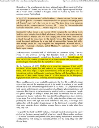 Heady times for Carlyle in the wake of chaos and grief that gripped a natio...         http://www.ratical.org/ratville/CAH/CarlyleHead1.html


                          Regardless of the actual amount, the irony ultimately proved too much for Carlyle,
                          and by the end of October, they severed ties to the family, liquidating their holdings.
                          But it wasn't until a member of Congress called out Carlyle by name that the
                          company started fighting back.

                          In April 2002, Representative Cynthia McKinney, a Democrat from Georgia, spoke
                               p            p               y                y                      g    p
                          out against "persons close to this administration who are poised to make huge profits
                               g       p                                            p                g p
                          off America's new war". She went on to say, "We know there were numerous
                                                                           y
                          warnings of the events to come on September 11 . . . what did this administration
                                 g                                p
                          know and when did it know it . . . what do they have to hide?"

                                 g          y       p             p             y                 g
                          Naming the Carlyle Group as an example of the cronyism she was talking about,
                          McKinney was implying that the Bush administration knew the attacks were coming,
                                     y       py g                                                        g
                          allowed them to happen, and was now reaping the profits, both financial and
                                                pp                      p g      p
                          p               g                             y       p         p
                          political, through its connections to the Carlyle Group. The Republican counter
                                                      y                      p       y
                          attack lambasted McKinney for a total lack of responsibility. Senator Zell Miller
                          from Georgia called her "very dangerous and irresponsible". Kathleen Parker, a
                                       g                 y     g              p
                          nationally syndicated columnist, called McKinney's statements "idiotic" and
                                    y y
                          bordering on treason.

                          McKinney would eventually back off a little from her comments, saying, "I am not
                          aware of any evidence showing that President Bush or members of his
                          administration have personally profited from the attacks of 9/11." But at least part of
                                               p          yp                                              p
                          what she said was dead on: persons close to the Bush administration were in fact in a
                                                        p
                          position to gain financially from the September 11 attacks.

                          By the beginning of 1993, Carlyle was a somewhat seasoned, if not terribly
                            y         g     g                  y                                             y
                          successful, private equity firm with stakes in ten companies valued at around $2
                                      p         q y                                 p
                                                  g         p                              p   p y
                          billion. But then began a rapid transformation, from bit-part player into an
                          international p
                                        political and financial ppowerhouse. Starting with James Baker, former
                                                                                    g
                          Secretary of State under George Bush Sr., Carlyle brought in the high-priced,
                                   y                         g                  y       g
                          high-profile talent that would ultimately define the company.

                          Baker would prove to be an invaluable addition to the firm. He would help attract
                          money from some of the wealthiest people in the world. A trend that in turn would
                          make Carlyle itself one of the biggest investors in the world. The Carlyle Partners II
                          fund was set up to focus on aerospace, defence, healthcare, telecommunications and
                          insurance. The idea was to parlay the newly acquired political expertise that Carlyle
                          had gained through the hiring of Baker, and invest in industries that are heavily
                          dependent on federal regulation. This way, Carlyle could cash in on its ex-politicos
                          in two ways: first, to help them raise money by giving speeches at home and abroad,
                          packing the house with high net worth individuals; and, two, to leverage their
                          relationships with lawmakers to gain insight on the direction of policies that affect
                          their target industries. It was a brilliant strategy that was about to make all of them
                          very, very rich.

                          The goal for the fund was $500 million, a relatively modest sum in private equity
                          circles, but five times as much as Carlyle had ever raised. After rounding up almost
                          $150 million from banks and pension funds, the company went after an investor that
                          could contribute both money and fame and get them over the hump. They went after
                          George Soros.


3 of 4                                                                                                                   11/7/2011 1:05 PM
 