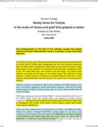 Heady times for Carlyle in the wake of chaos and grief that gripped a natio...             http://www.ratical.org/ratville/CAH/CarlyleHead1.html

                        g                                  p                          ,,            ,




                                                                 The Iron Triangle
                                                     Heady times for Carlyle
                      in the wake of chaos and grief that gripped a nation
                                                            Analysis by Dan Briody
                                                                   UK Times Online
                                                                       8 May 2003




                            Our correspondent, in the first of two extracts, reveals how p p
                                       p                                                    people
                            close to the Bush Administration were in a position to gain financially
                            from 9/11



                            The Carlyle Group is one of the most powerful and successful private equity firms in
                                      y       p                  p                        p       q y
                            the world with $13 billion under management and with more political connections
                                                                   g                        p
                            than the White House switchboard. George Bush Sr, his former Secretary of State
                                                                     g                               y
                            James Baker, former chairman of the Securities and Exchange Commission Arthur
                                                                                        g
                            Levitt, the retired IBM boss Lou Gerstner, and John Major, the former Prime
                                                                                        j
                            Minister, are among the big names on the Carlyle payroll. The chairman is Frank
                                                g      g                   y p y
                            Carlucci, a former Secretary of Defence and Deputy Director of the CIA, a close
                                                       y                    p y
                            friend of Donald Rumsfeld, who put Carlyle at the centre of the American defence
                            industry.

                            With the ascension of George W. Bush to the presidency, the White House is now
                                                      g                  p         y
                            full of ex-Carlyle employees, friends and business p
                                           y     p y                           partners. And with the newly  y
                            fattened defence budget, Carlyle has been able to extract massive profits from its
                            defence holdings.

                            THE same morning as American Airlines Flight 11 roared towards the north tower of
                            the World Trade Center the Carlyle Group was holding its annual investor
                                                              y         p              g
                            conference. Among those who gathered in the plush setting of the Ritz Carlton hotel
                                             g          g               p           g
                            in Washington were former world leaders, former defence experts and wealthy
                                      g
                            Arabs from the Middle East.

                            There with them, looking after the investments of his family, was Shafiq bin Laden,
                                                     g                                    y            q
                            Osama bin Laden's estranged half-brother. George Bush Sr. was also at the
                                                         g     half-brother.
                                                                  f                 g
                            conference, but left before the terror attacks. It is impossible to say when it dawned
                                                                                     p            y
                            on the partners at the Carlyle Group that what was to come, as a direct result of
                                   p                    y         p
                            September 11, would serve their financial interests. P  Perhaps it was that very day, in
                            the midst of the chaos and grief that had gripped the nation

1 of 4                                                                                                                       11/7/2011 1:05 PM
 