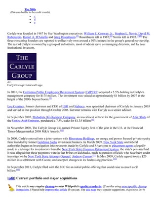 The 2000s
  (Dot-com bubble to the credit crunch)
                       v
                       d
                       e



Carlyle was founded in 1987 by five Washington executives: William E. Conway, Jr., Stephen L. Norris, David M.
Rubenstein, Daniel A. D'Aniello and Greg Rosenbaum.[5] Rosenbaum left in 1987;[6] Norris left in 1995.[7][8] The
three remaining founders are reported to collectively own around a 50% interest in the group's general partnership.
The rest of Carlyle is owned by a group of individuals, most of whom serve as managing directors, and by two
institutional investors.




Carlyle Group Historical Logo

In 2001, the California Public Employees' Retirement System (CalPERS) acquired a 5.5% holding in Carlyle's
management company for $175 million. The investment was valued at approximately $1 billion by 2007 at the
height of the 2000s buyout boom.[9]

Lou Gerstner, former chairman and CEO of IBM and Nabisco, was appointed chairman of Carlyle in January 2003
and served in that position through October 2008. Gerstner remains with Carlyle as a senior advisor.

In September 2007, Mubadala Development Company, an investment vehicle for the government of Abu Dhabi of
the United Arab Emirates, purchased a 7.5% stake for $1.35 billion. [9]

In November 2008, The Carlyle Group was named Private Equity firm of the year in the U.S. at the Financial
Times-Mergermarket 2008 M&A Awards.[10]

In 2000, Carlyle entered into a joint venture with Riverstone Holdings, an energy and power focused private equity
firm founded by former Goldman Sachs investment bankers. In March 2009, New York State and federal
authorities began an investigation into payments made by Carlyle and Riverstone to placement agents allegedly
made in exchange for investments from the New York State Common Retirement System, the state's pension fund.
It was alleged that these payments were in fact bribes or kickbacks, made to pension officials who have been under
investigation by New York State Attorney General, Andrew Cuomo.[11] In May 2009, Carlyle agreed to pay $20
million in a settlement with Cuomo and accepted changes to its fundraising practices. [12]

In September 2011, Carlyle filed with the SEC for an initial public offering that could raise as much as $1
billion.[13]

[edit] Current portfolio and major acquisitions

       This article may require cleanup to meet Wikipedia's quality standards. (Consider using more specific cleanup
       instructions.) Please help improve this article if you can. The talk page may contain suggestions. (September 2011)
 