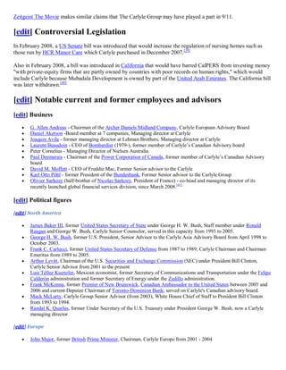 Zeitgeist The Movie makes similar claims that The Carlyle Group may have played a part in 9/11.

[edit] Controversial Legislation
In February 2008, a US Senate bill was introduced that would increase the regulation of nursing homes such as
those run by HCR Manor Care which Carlyle purchased in December 2007.[39]

Also in February 2008, a bill was introduced in California that would have barred CalPERS from investing money
"with private-equity firms that are partly owned by countries with poor records on human rights," which would
include Carlyle because Mubadala Development is owned by part of the United Arab Emirates. The California bill
was later withdrawn.[40]

[edit] Notable current and former employees and advisors
[edit] Business
      G. Allen Andreas - Chairman of the Archer Daniels Midland Company, Carlyle European Advisory Board
      Daniel Akerson -Board member at 7 companies, Managing director at Carlyle
      Joaquin Avila - former managing director at Lehman Brothers, Managing director at Carlyle
      Laurent Beaudoin - CEO of Bombardier (1979-), former member of Carlyle’s Canadian Advisory board
      Peter Cornelius - Managing Director of Nielsen Australia.
      Paul Desmarais - Chairman of the Power Corporation of Canada, former member of Carlyle’s Canadian Advisory
       board
      David M. Moffett - CEO of Freddie Mac, Former Senior advisor to the Carlyle
      Karl Otto Pöhl - former President of the Bundesbank, Former Senior advisor to the Carlyle Group
      Olivier Sarkozy (half-brother of Nicolas Sarkozy, President of France) - co-head and managing director of its
       recently launched global financial services division, since March 2008. [41]

[edit] Political figures

[edit] North America

      James Baker III, former United States Secretary of State under George H. W. Bush, Staff member under Ronald
       Reagan and George W. Bush, Carlyle Senior Counselor, served in this capacity from 1993 to 2005.
      George H. W. Bush, former U.S. President, Senior Advisor to the Carlyle Asia Advisory Board from April 1998 to
       October 2003.
      Frank C. Carlucci, former United States Secretary of Defense from 1987 to 1989; Carlyle Chairman and Chairman
       Emeritus from 1989 to 2005.
      Arthur Levitt, Chairman of the U.S. Securities and Exchange Commission (SEC) under President Bill Clinton,
       Carlyle Senior Advisor from 2001 to the present
      Luis Téllez Kuenzler, Mexican economist, former Secretary of Communications and Transportation under the Felipe
       Calderón administration and former Secretary of Energy under the Zedillo administration.
      Frank McKenna, former Premier of New Brunswick, Canadian Ambassador to the United States between 2005 and
       2006 and current Deputee Chairman of Toronto-Dominion Bank; served on Carlyle's Canadian advisory board.
      Mack McLarty, Carlyle Group Senior Advisor (from 2003), White House Chief of Staff to President Bill Clinton
       from 1993 to 1994.
      Randal K. Quarles, former Under Secretary of the U.S. Treasury under President George W. Bush, now a Carlyle
       managing director

[edit] Europe

      John Major, former British Prime Minister, Chairman, Carlyle Europe from 2001 - 2004
 