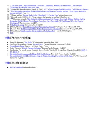 32. ^ "Carlyle Capital Corporation Intends To File For Compulsory Winding Up In Guernsey" Carlyle Capital
      Corporation New Release, March 16, 2008
  33. ^ Jessica Hall, Dane Hamilton (March 14, 2008). "CCC's Woes Seen as Small Blemish for Carlyle Group". Reuters.
  34. ^ LPs Seeking Co-investment Opportunities in Emerging Markets (Emerging Markets Private Equity, Quarterly
      Review Q4 2006). Page 13.
  35. ^ Moore, Michael "Factual Back-Up for Fahrenheit 9/11: Section Four" michaelmoore.com
  36. ^ Doward, Jamie (2003-05-23). "'Ex-presidents club' gets fat on conflict". The Observer.
  37. ^ a b Glassman, James K. "Big Deals. David Rubenstein and His Partners Have Made Billions With the Carlyle
      Group, the World’s Hottest Private Equity Firm. How Have They Made All That Money? Why Are They in
      Washington?"Washingtonian, June 2006.
  38. ^ The Carlyle Group. Economist, Jun 26th 2003
  39. ^ Heath, Thomas. "Pair of Proposals Take Aim at Carlyle Group." Washington Post, February 15, 2008.
  40. ^ Kasler, Dale. "Bill limiting CalPERS, CalSTRS investments withdrawn." Sacramento Bee, April 9, 2008.
  41. ^ Nick Clarck, Carlyle poaches Olivier Sarkozy, The Independent, 4 March 2008 (English)
  42. ^ [2]


[edit] Further reading
     James K. Glassman, "Big Deals," Washingtonian Magazine, June 2006
     Geoffrey Colvin & Ram Charan, "Private Lives," Fortune Magazine, November 27, 2006
     Private Equity Firms, Directory of Private Equity Firms
     Emily Thornton, "Carlyle Changes Its Stripes," BusinessWeek, February 12, 2007
     Dan Briody, The Iron Triangle: Inside the Secret World of the Carlyle Group, John Wiley & Sons, 2003, ISBN 0-
      471-28108-5.
     Bin Laden Family Liquidates Holdings With Carlyle Group. New York Times: October 26, 2001.
     Bin Laden Family Could Profit From a Jump In Defense Spending Due to Ties to U.S. Bank. Wall Street Journal:
      September 27, 2001.


[edit] External links
     The Carlyle Group (company website)
 