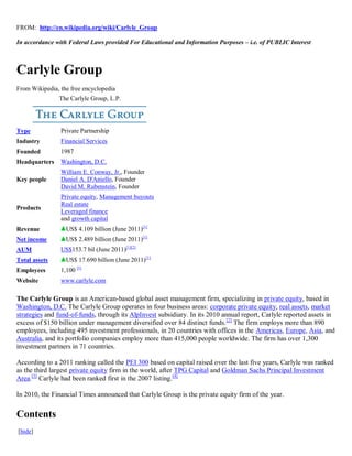 FROM: http://en.wikipedia.org/wiki/Carlyle_Group

In accordance with Federal Laws provided For Educational and Information Purposes – i.e. of PUBLIC Interest



Carlyle Group
From Wikipedia, the free encyclopedia
               The Carlyle Group, L.P.




Type            Private Partnership
Industry        Financial Services
Founded         1987
Headquarters    Washington, D.C.
                William E. Conway, Jr., Founder
Key people      Daniel A. D'Aniello, Founder
                David M. Rubenstein, Founder
                Private equity, Management buyouts
                Real estate
Products
                Leveraged finance
                and growth capital
Revenue           US$ 4.109 billion (June 2011)[1]
Net income        US$ 2.489 billion (June 2011)[1]
AUM             US$153.7 bil (June 2011)[1][2]
Total assets      US$ 17.690 billion (June 2011)[1]
Employees       1,100 [1]
Website         www.carlyle.com

The Carlyle Group is an American-based global asset management firm, specializing in private equity, based in
Washington, D.C. The Carlyle Group operates in four business areas: corporate private equity, real assets, market
strategies and fund-of-funds, through its AlpInvest subsidiary. In its 2010 annual report, Carlyle reported assets in
excess of $150 billion under management diversified over 84 distinct funds. [2] The firm employs more than 890
employees, including 495 investment professionals, in 20 countries with offices in the Americas, Europe, Asia, and
Australia, and its portfolio companies employ more than 415,000 people worldwide. The firm has over 1,300
investment partners in 71 countries.

According to a 2011 ranking called the PEI 300 based on capital raised over the last five years, Carlyle was ranked
as the third largest private equity firm in the world, after TPG Capital and Goldman Sachs Principal Investment
Area.[3] Carlyle had been ranked first in the 2007 listing. [4]

In 2010, the Financial Times announced that Carlyle Group is the private equity firm of the year.


Contents
[hide]
 