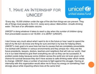 1. HAVE AN INTERNSHIP FOR
UNICEF
“Every day, 18,000 children under the age of five die from things we can prevent. They
die of things most people in the U.S. rarely worry about. Malnutrition. Unsafe drinking
water. The lack of an affordable vaccine.
UNICEF is doing whatever it takes to reach a day when the number of children dying
from preventable causes is not 18,000—it is ZERO” (UNICEF).
I don‟t know very much about what I want to do in the future or how I want to spend the
rest of my life but I do know one thing for sure and that is my love for helping others.
UNICEF‟s main goal is to save lives lost due to causes that are completely preventable.
I‟ve worked with children in various environments and they amaze me—they are the
future presidents, lawyers, doctors, teachers and neighbors that will rule our world. I feel
it is in our best interest to give them everything we can so they can be successful. A
problem exists today because some children across the world are not even given a fair
chance for survival because they don‟t have access to safe drinking water which needs
to change. UNICEF does a number of services to fight against this struggle. Having an
internship with this organization would allow me to focus my energy on something I feel
strongly about while impacting others lives at the same time!

 