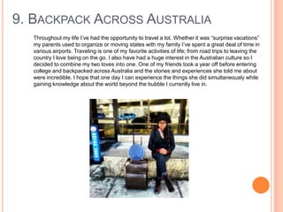 9. BACKPACK ACROSS AUSTRALIA
Throughout my life I‟ve had the opportunity to travel a lot. Whether it was “surprise vacations”
my parents used to organize or moving states with my family I‟ve spent a great deal of time in
various airports. Traveling is one of my favorite activities of life; from road trips to leaving the
country I love being on the go. I also have had a huge interest in the Australian culture so I
decided to combine my two loves into one. One of my friends took a year off before entering
college and backpacked across Australia and the stories and experiences she told me about
were incredible. I hope that one day I can experience the things she did simultaneously while
gaining knowledge about the world beyond the bubble I currently live in.

 