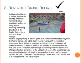 8. RUN IN THE DRAKE RELAYS
video

In high school I was
a runner; both cross
country and track. I
ran in individual
events as well as on
relay teams.
Running on the big
blue track in the
Drake Relays for a
runner is like a
college
football player playing in a bowl game or a professional baseball player in
the World Series…it‟s a BIG deal. Teams must qualify to run in this
meet—and the invitation is extended to high schools and colleges all
over the country. In addition, there are a number of professional races
that take place. I was fortunate enough to run my junior and senior year
of high school as a member of the Valley track team. The experience was
surreal and extremely intimidating because this is when you‟re running
against the best of the best. Overall though, I loved every minute of it and
it is an experience I will never forget!

 