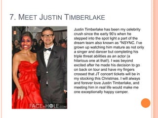 7. MEET JUSTIN TIMBERLAKE
Justin Timberlake has been my celebrity
crush since the early 90‟s when he
stepped into the spot light a part of the
dream team also known as *NSYNC. I‟ve
grown up watching him mature as not only
a singer and dancer but completing his
triple threat abilities as an actor (a
hilarious one at that!). I was beyond
excited after he made his decision to go
on back on tour and have my fingers
crossed that JT concert tickets will be in
my stocking this Christmas. I will always
and forever love Justin Timberlake, and
meeting him in real life would make me
one exceptionally happy camper.

 