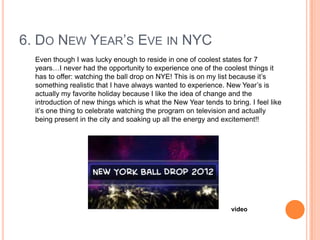 6. DO NEW YEAR‟S EVE IN NYC
Even though I was lucky enough to reside in one of coolest states for 7
years…I never had the opportunity to experience one of the coolest things it
has to offer: watching the ball drop on NYE! This is on my list because it‟s
something realistic that I have always wanted to experience. New Year‟s is
actually my favorite holiday because I like the idea of change and the
introduction of new things which is what the New Year tends to bring. I feel like
it‟s one thing to celebrate watching the program on television and actually
being present in the city and soaking up all the energy and excitement!!

video

 
