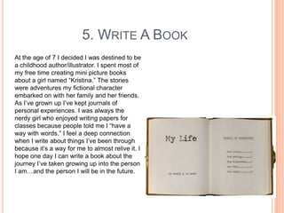 5. WRITE A BOOK
At the age of 7 I decided I was destined to be
a childhood author/illustrator. I spent most of
my free time creating mini picture books
about a girl named “Kristina.” The stories
were adventures my fictional character
embarked on with her family and her friends.
As I‟ve grown up I‟ve kept journals of
personal experiences. I was always the
nerdy girl who enjoyed writing papers for
classes because people told me I “have a
way with words.” I feel a deep connection
when I write about things I‟ve been through
because it‟s a way for me to almost relive it. I
hope one day I can write a book about the
journey I‟ve taken growing up into the person
I am…and the person I will be in the future.

 