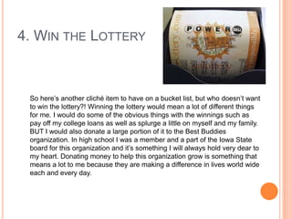 4. WIN THE LOTTERY

So here‟s another cliché item to have on a bucket list, but who doesn‟t want
to win the lottery?! Winning the lottery would mean a lot of different things
for me. I would do some of the obvious things with the winnings such as
pay off my college loans as well as splurge a little on myself and my family.
BUT I would also donate a large portion of it to the Best Buddies
organization. In high school I was a member and a part of the Iowa State
board for this organization and it‟s something I will always hold very dear to
my heart. Donating money to help this organization grow is something that
means a lot to me because they are making a difference in lives world wide
each and every day.

 