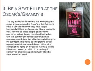 3. BE A SEAT FILLER AT THE
OSCAR‟S/GRAMMY‟S
The day my Mom informed me that when people at
award shows such as the Oscar‟s or the Grammy‟s
have to use the bathroom they have people
temporarily fill their spots as a job, I knew wanted to
do it. Not only do these people get to see the
glamorous side of the red carpet and be involved
with that but they get paid to sit and watch an
awesome award show live while the celebrities go to
the bathroom. This would be fitting for me since I
regularly watch these award shows but from the
comfort of my home on my couch. Having a job like
this where I would be paid to do something I
normally do plus dress up and actually attend a
show would be unreal!

 
