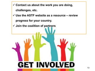 13
 Contact us about the work you are doing,
challenges, etc.
 Use the ASTF website as a resource – review
progress for your country.
 Join the coalition of partners
 