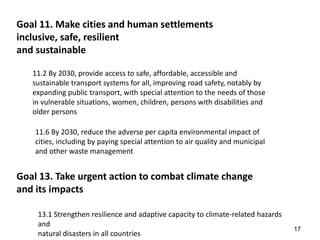 17
Goal 11. Make cities and human settlements
inclusive, safe, resilient
and sustainable
11.2 By 2030, provide access to safe, affordable, accessible and
sustainable transport systems for all, improving road safety, notably by
expanding public transport, with special attention to the needs of those
in vulnerable situations, women, children, persons with disabilities and
older persons
11.6 By 2030, reduce the adverse per capita environmental impact of
cities, including by paying special attention to air quality and municipal
and other waste management
Goal 13. Take urgent action to combat climate change
and its impacts
13.1 Strengthen resilience and adaptive capacity to climate-related hazards
and
natural disasters in all countries
 