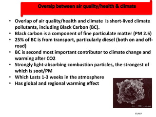• Overlap of air quality/health and climate is short-lived climate
pollutants, including Black Carbon (BC).
• Black carbon is a component of fine particulate matter (PM 2.5)
• 25% of BC is from transport, particularly diesel (both on and off-
road)
• BC is second most important contributor to climate change and
warming after CO2
• Strongly light-absorbing combustion particles, the strongest of
which is soot/PM
• Which Lasts 1-3 weeks in the atmosphere
• Has global and regional warming effect
©UNEP
 