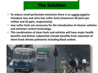 ©UNEP
• To reduce small particulate emissions there is an urgent need to
introduce low and ultra-low sulfur fuels (maximum 50 parts per
million and 10 ppm, respectively).
• Low sulfur fuels are necessary for the introduction of cleaner vehicles
and emission control technology.
• This combination of clean fuels and vehicles will have major health
benefits and deliver substantial climate benefits from reduction of
short-lived climate pollutants including black carbon.
 