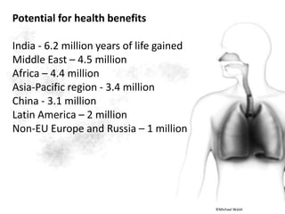 Potential for health benefits
India - 6.2 million years of life gained
Middle East – 4.5 million
Africa – 4.4 million
Asia-Pacific region - 3.4 million
China - 3.1 million
Latin America – 2 million
Non-EU Europe and Russia – 1 million
©Michael Walsh
 