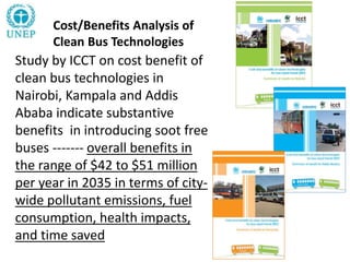 Cost/Benefits Analysis of
Clean Bus Technologies
Study by ICCT on cost benefit of
clean bus technologies in
Nairobi, Kampala and Addis
Ababa indicate substantive
benefits in introducing soot free
buses ------- overall benefits in
the range of $42 to $51 million
per year in 2035 in terms of city-
wide pollutant emissions, fuel
consumption, health impacts,
and time saved
 