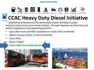 CCAC Heavy Duty Diesel Initiative
“…substantial reductions of fine particulate matter and black carbon
emissions from heavy duty diesel vehicles…through adoption of clean fuel and
vehicle regulations and supporting policies.”
• Low sulfur fuels and HDV standards to match fuels worldwide
• Marine vessels (coast, in-land and Arctic)
• Clean Ports
• Green Freight
• Cities: Soot-Free Urban Buses
 