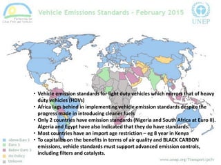 • Vehicle emission standards for light duty vehicles which mirrors that of heavy
duty vehicles (HDVs)
• Africa lags behind in implementing vehicle emission standards despite the
progress made in introducing cleaner fuels
• Only 2 countries have emission standards (Nigeria and South Africa at Euro II).
Algeria and Egypt have also indicated that they do have standards.
• Most countries have an import age restriction – eg 8 year in Kenya
• To capitalize on the benefits in terms of air quality and BLACK CARBON
emissions, vehicle standards must support advanced emission controls,
including filters and catalysts.
 