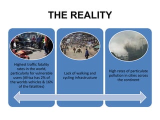 THE REALITY
Highest traffic fatality
rates in the world,
particularly for vulnerable
users (Africa has 2% of
the worlds vehicles & 16%
of the fatalities)
Lack of walking and
cycling infrastructure
High rates of particulate
pollution in cities across
the continent
 