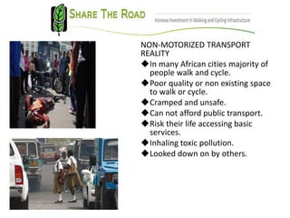 NON-MOTORIZED TRANSPORT
REALITY
In many African cities majority of
people walk and cycle.
Poor quality or non existing space
to walk or cycle.
Cramped and unsafe.
Can not afford public transport.
Risk their life accessing basic
services.
Inhaling toxic pollution.
Looked down on by others.
 