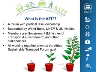 5
What is the ASTF?
• A forum with political level ownership
• Supported by World Bank, UNEP & UN-Habitat
• Members are Government (Ministries of
Transport & Environment) and other
stakeholders.
• All working together towards the Africa
Sustainable Transport Forum goal
 