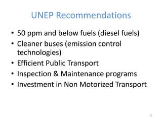 52
• 50 ppm and below fuels (diesel fuels)
• Cleaner buses (emission control
technologies)
• Efficient Public Transport
• Inspection & Maintenance programs
• Investment in Non Motorized Transport
UNEP Recommendations
 