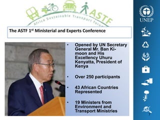 7
The ASTF 1st Ministerial and Experts Conference
• Opened by UN Secretary
General Mr. Ban Ki-
moon and His
Excellency Uhuru
Kenyatta, President of
Kenya
• Over 250 participants
• 43 African Countries
Represented
• 19 Ministers from
Environment and
Transport Ministries
 