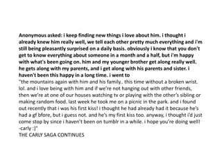 Anonymous asked: i keep finding new things i love about him. i thought i
already knew him really well, we tell each other pretty much everything and i'm
still being pleasantly surprised on a daily basis. obviously i know that you don't
get to know everything about someone in a month and a half, but i'm happy
with what's been going on. him and my younger brother get along really well.
he gets along with my parents, and i get along with his parents and sister. i
haven't been this happy in a long time. i went to
"the mountains again with him and his family.. this time without a broken wrist.
lol. and i love being with him and if we’re not hanging out with other friends,
then we’re at one of our houses watching tv or playing with the other’s sibling or
making random food. last week he took me on a picnic in the park. and i found
out recently that i was his first kiss! i thought he had already had it because he’s
had a gf bfore, but i guess not. and he’s my first kiss too. anyway, i thought i’d just
come stop by since i haven’t been on tumblr in a while. i hope you’re doing well!
-carly :)"
THE CARLY SAGA CONTINUES
 