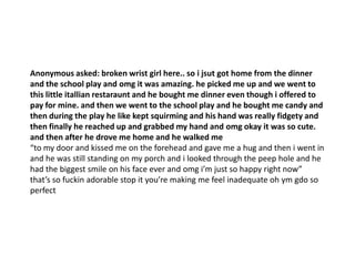 Anonymous asked: broken wrist girl here.. so i jsut got home from the dinner
and the school play and omg it was amazing. he picked me up and we went to
this little itallian restaraunt and he bought me dinner even though i offered to
pay for mine. and then we went to the school play and he bought me candy and
then during the play he like kept squirming and his hand was really fidgety and
then finally he reached up and grabbed my hand and omg okay it was so cute.
and then after he drove me home and he walked me
“to my door and kissed me on the forehead and gave me a hug and then i went in
and he was still standing on my porch and i looked through the peep hole and he
had the biggest smile on his face ever and omg i’m just so happy right now”
that’s so fuckin adorable stop it you’re making me feel inadequate oh ym gdo so
perfect
 