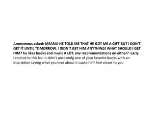 Anonymous asked: MEARA! HE TOLD ME THAT HE GOT ME A GIFT BUT I DON'T
GET IT UNTIL TOMORROW. I DIDN'T GET HIM ANYTHING! WHAT SHOULD I GET
HIM? he likes books and music A LOT. any recommendations on either? -carly
I replied to this but it didn’t post omfg one of your favorite books with an
inscription saying what you love about it cause he’ll feel closer to you
 