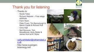 Thank you for listening
• Thanks to
• Nicola Yates
• Richard Webster – Free silage
additives
• Farm Team
• Peter Fruen, Tim Barraclough &
March Castle & Richard Hull
• Chris Hall
• Neil Donovan, Tom
Misselbrook, Andy Retter &
James Hunt at N. Wyke
• carly.whittaker@rothamsted.a
c.uk
• http://www.supergen-
bioenergy.net/
 