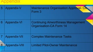 Appendix
5 Appendix-V Maintenance Organisation Approval- CA
Form 3
6 Appendix-VI Continuing Airworthiness Management
Organisation-CA Form 14
7 Appendix-VII Complex Maintenance Tasks
8 Appendix-VIII Limited Pilot-Owner Maintenance
 