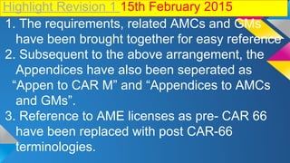Highlight Revision 1 15th February 2015
1. The requirements, related AMCs and GMs
have been brought together for easy reference
2. Subsequent to the above arrangement, the
Appendices have also been seperated as
“Appen to CAR M” and “Appendices to AMCs
and GMs”.
3. Reference to AME licenses as pre- CAR 66
have been replaced with post CAR-66
terminologies.
 
