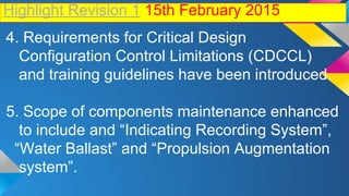 Highlight Revision 1 15th February 2015
4. Requirements for Critical Design
Configuration Control Limitations (CDCCL)
and training guidelines have been introduced.
5. Scope of components maintenance enhanced
to include and “Indicating Recording System”,
“Water Ballast” and “Propulsion Augmentation
system”.
 
