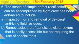 Highlight Revision 1 15th February 2015
6. The scope of simple defect rectification, which
can be accomplished by flight crew has been
enhanced to include.
a) Inspection for and removal of de-icing/
anti-icing fluid residues.
b) Removal/closure of panels, cowls or covers
that is easily accessible but not requiring the
use of special tools.
 