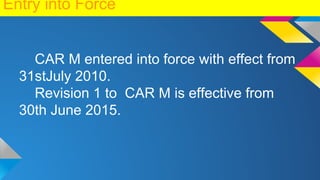 Entry into Force
CAR M entered into force with effect from
31stJuly 2010.
Revision 1 to CAR M is effective from
30th June 2015.
 