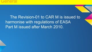 General
The Revision-01 to CAR M is issued to
harmonise with regulations of EASA
Part M issued after March 2010.
 