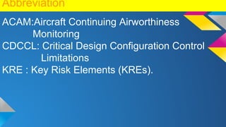 Abbreviation
ACAM:Aircraft Continuing Airworthiness
Monitoring
CDCCL: Critical Design Configuration Control
Limitations
KRE : Key Risk Elements (KREs).
 