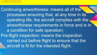 Definition
Continuing airworthiness: means all of the
processes ensuring that, at any time in its
operating life, the aircraft complies with the
airworthiness requirements in force and is in
a condition for safe operation;
Pre-flight inspection: means the inspection
carried out before flight to ensure that the
aircraft is fit for the intended flight.
 