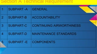 Section A Technical Requirement
1 SUBPART -A GENERAL
2 SUBPART-B ACCOUNTABILITY
3 SUBPART-C CONTINUING AIRWORTHINESS
4 SUBPART-D MAINTENANCE STANDARDS
5 SUBPART -E COMPONENTS
 