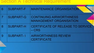 Section A Technical Requirement
6 SUBPART-F MAINTENANCE ORGANISATION
7 SUBPART-G CONTINUING AIRWORTHINESS
MANAGEMENT ORGANISATION
8 SUBPART-H CERTIFICATE OF RELEASE TO SERVICE
– CRS
9 SUBPART- I AIRWORTHINESS REVIEW
CERTIFICATE
 