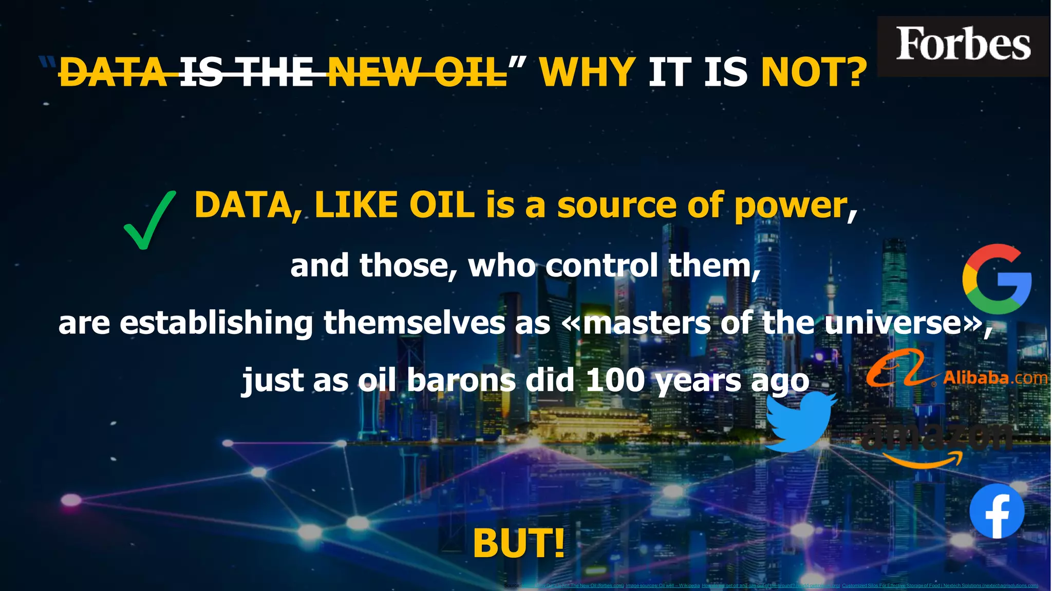 “DATA IS THE NEW OIL” WHY IT IS NOT?
BUT!
✓
Source: Here's Why Data Is Not The New Oil (forbes.com), Image sources: Oil well – Wikipedia, How do we get oil and gas out of the ground? (world-petroleum.org), Customized Silos For Effective Storageof Food | Nextech Solutions (nextechagrisolutions.com)
DATA, LIKE OIL is a source of power,
and those, who control them,
are establishing themselves as «masters of the universe»,
just as oil barons did 100 years ago
 