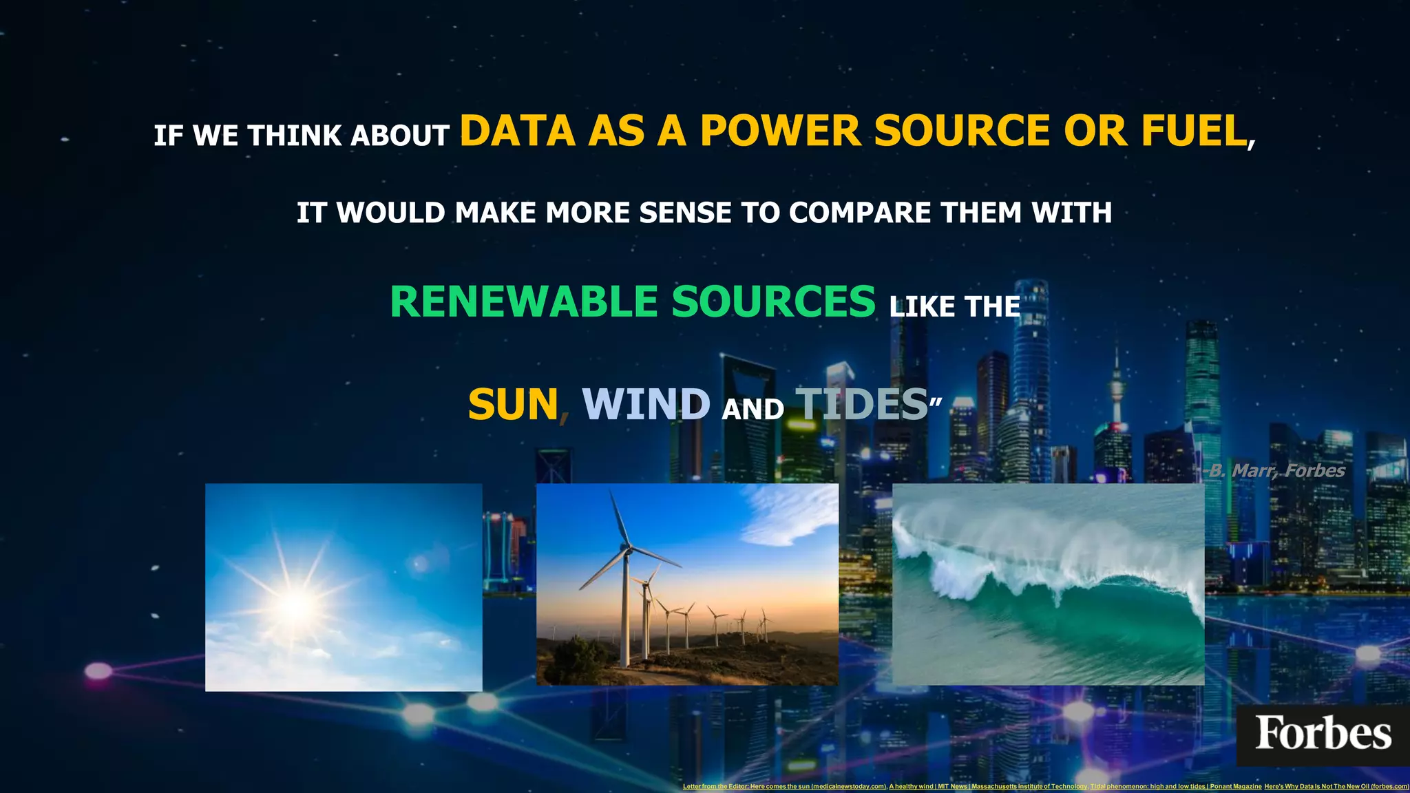 IF WE THINK ABOUT DATA AS A POWER SOURCE OR FUEL,
IT WOULD MAKE MORE SENSE TO COMPARE THEM WITH
RENEWABLE SOURCES LIKE THE
SUN, WIND AND TIDES”
-B. Marr, Forbes
Here's Why Data Is Not The New Oil (forbes.com)
Letter from the Editor: Here comesthe sun (medicalnewstoday.com), A healthy wind | MIT News | Massachusetts Instituteof Technology, Tidal phenomenon: high and low tides | Ponant Magazine
 