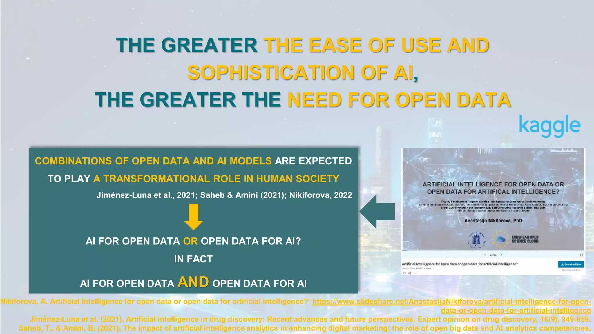 THE GREATER THE EASE OF USE AND
SOPHISTICATION OF AI,
THE GREATER THE NEED FOR OPEN DATA
Nikiforova, A. Artificial Intelligence for open data or open data for artificial intelligence? https://www.slideshare.net/AnastasijaNikiforova/artificial-intelligence-for-open-
data-or-open-data-for-artificial-intelligence
Jiménez-Luna et al. (2021). Artificial intelligence in drug discovery: Recent advances and future perspectives. Expert opinion on drug discovery, 16(9), 949-959.
Saheb, T., & Amini, B. (2021). The impact of artificial intelligence analytics in enhancing digital marketing: the role of open big data and AI analytics competencies.
COMBINATIONS OF OPEN DATA AND AI MODELS ARE EXPECTED
TO PLAY A TRANSFORMATIONAL ROLE IN HUMAN SOCIETY
Jiménez-Luna et al., 2021; Saheb & Amini (2021); Nikiforova, 2022
AI FOR OPEN DATA OR OPEN DATA FOR AI?
IN FACT
AI FOR OPEN DATA AND OPEN DATA FOR AI
 