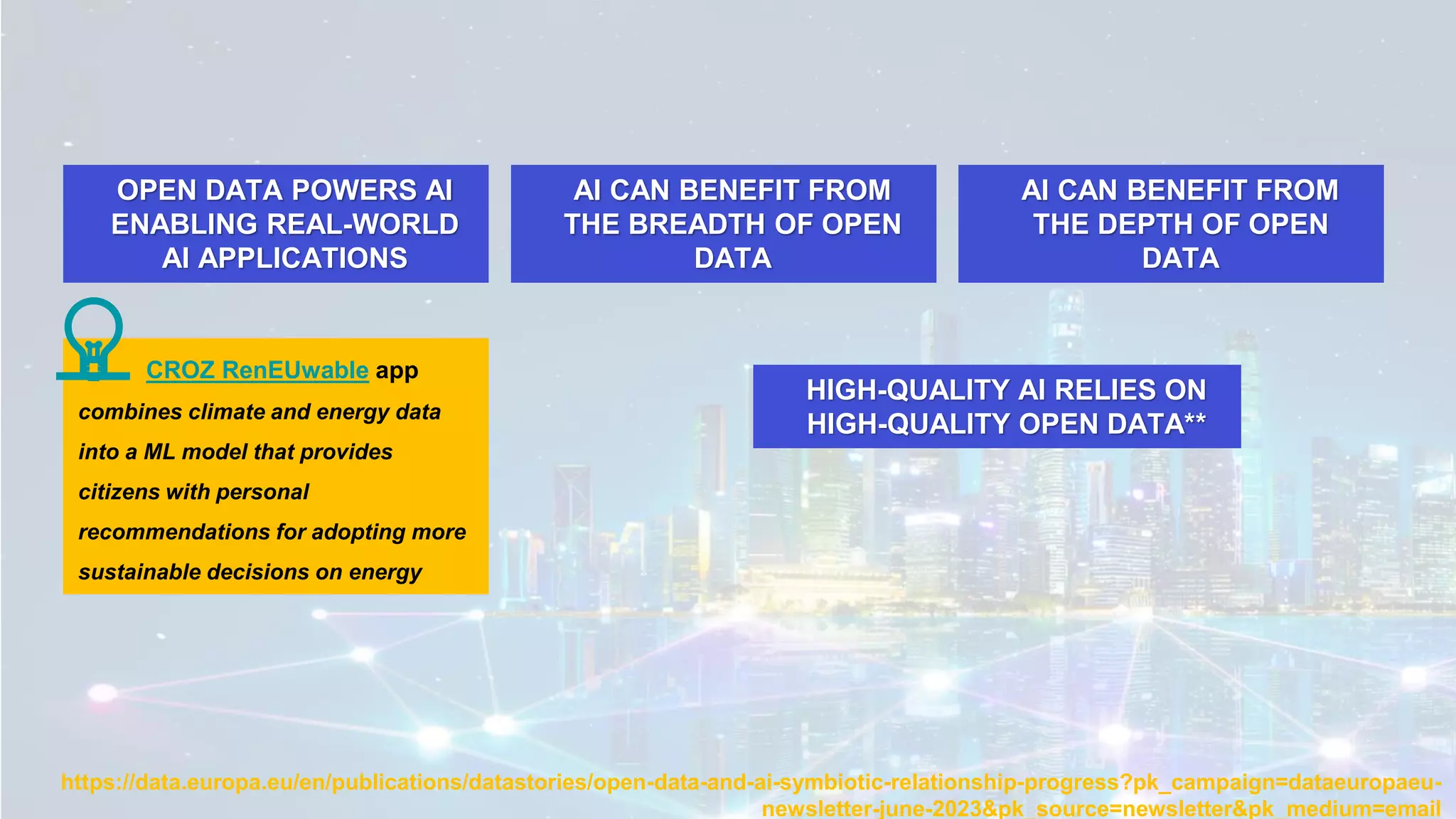 https://data.europa.eu/en/publications/datastories/open-data-and-ai-symbiotic-relationship-progress?pk_campaign=dataeuropaeu-
newsletter-june-2023&pk_source=newsletter&pk_medium=email
OPEN DATA POWERS AI
ENABLING REAL-WORLD
AI APPLICATIONS
AI CAN BENEFIT FROM
THE BREADTH OF OPEN
DATA
AI CAN BENEFIT FROM
THE DEPTH OF OPEN
DATA
HIGH-QUALITY AI RELIES ON
HIGH-QUALITY OPEN DATA**
CROZ RenEUwable app
combines climate and energy data
into a ML model that provides
citizens with personal
recommendations for adopting more
sustainable decisions on energy
💡
 